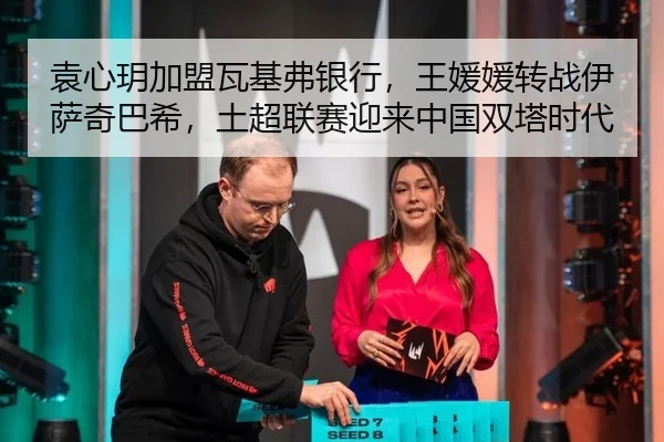 袁心玥加盟瓦基弗银行，王媛媛转战伊萨奇巴希，土超联赛迎来中国双塔时代