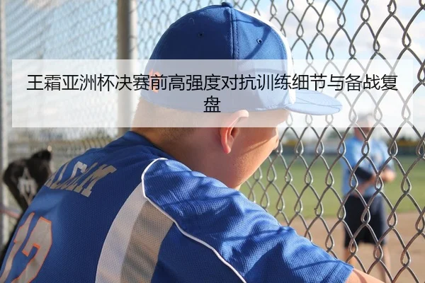 王霜亚洲杯决赛前高强度对抗训练细节与备战复盘
